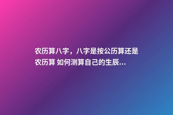 农历算八字，八字是按公历算还是农历算 如何测算自己的生辰八字，怎么计算自己的生辰八字？